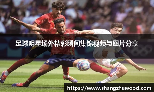 足球明星场外精彩瞬间集锦视频与图片分享