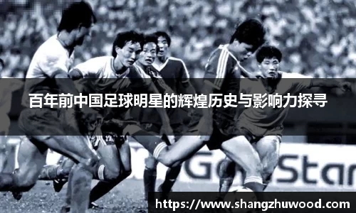 百年前中国足球明星的辉煌历史与影响力探寻